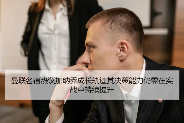 曼联名宿热议加纳乔成长轨迹其决策能力仍需在实战中持续提升