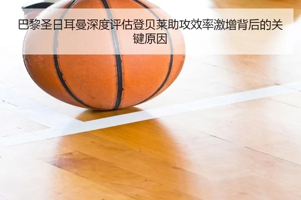 巴黎圣日耳曼深度评估登贝莱助攻效率激增背后的关键原因