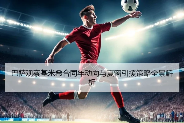 巴萨观察基米希合同年动向与夏窗引援策略全景解析