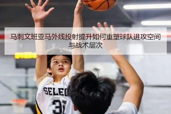 马刺文班亚马外线投射提升如何重塑球队进攻空间与战术层次